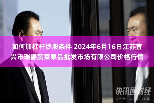 如何加杠杆炒股条件 2024年6月16日江苏宜兴市瑞德蔬菜果品批发市场有限公司价格行情