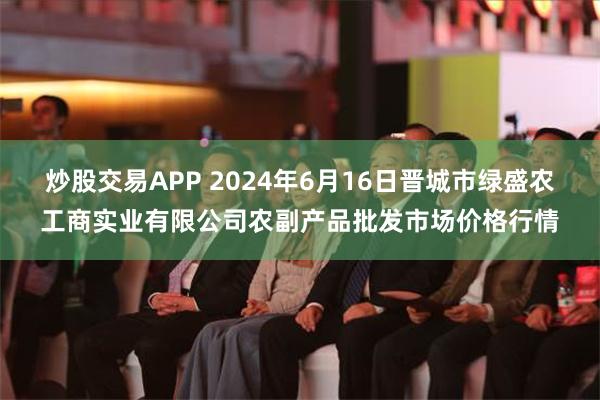 炒股交易APP 2024年6月16日晋城市绿盛农工商实业有限公司农副产品批发市场价格行情