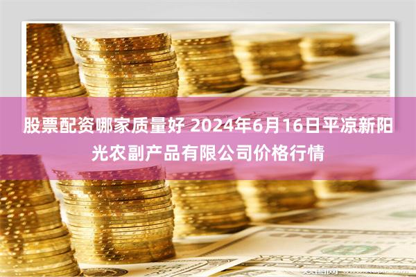 股票配资哪家质量好 2024年6月16日平凉新阳光农副产品有限公司价格行情