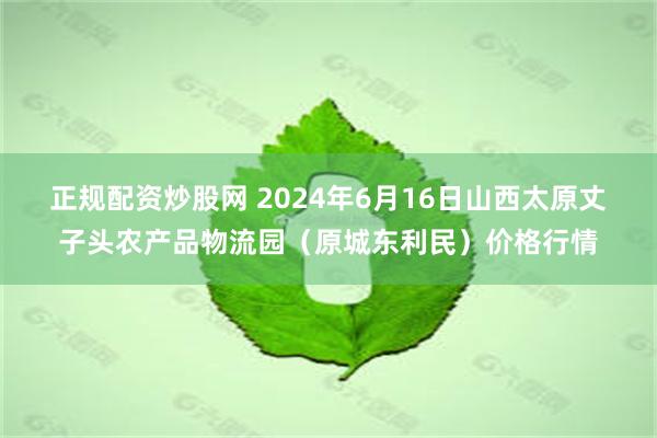 正规配资炒股网 2024年6月16日山西太原丈子头农产品物流园（原城东利民）价格行情