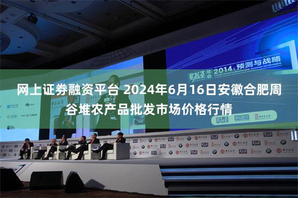 网上证劵融资平台 2024年6月16日安徽合肥周谷堆农产品批发市场价格行情