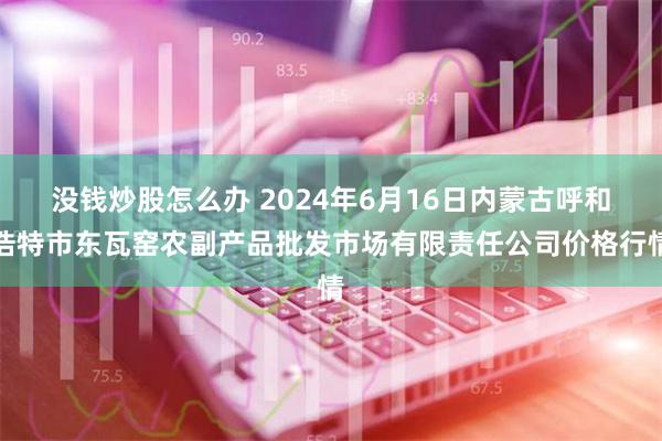 没钱炒股怎么办 2024年6月16日内蒙古呼和浩特市东瓦窑农副产品批发市场有限责任公司价格行情