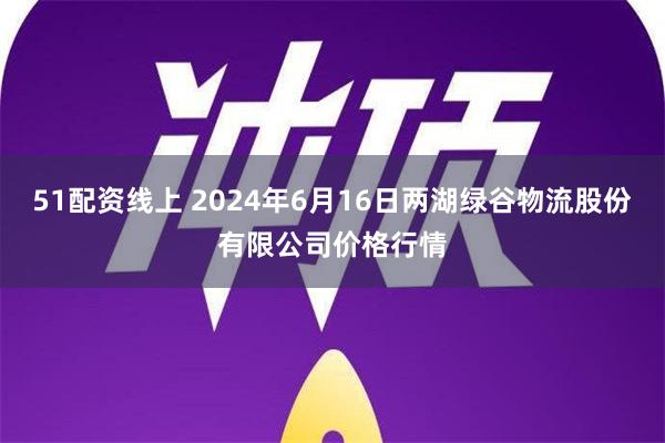 51配资线上 2024年6月16日两湖绿谷物流股份有限公司价格行情