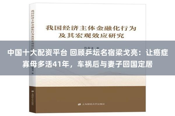 中国十大配资平台 回顾乒坛名宿梁戈亮：让癌症寡母多活41年，车祸后与妻子回国定居