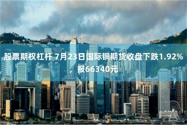 股票期权杠杆 7月23日国际铜期货收盘下跌1.92%，报66340元