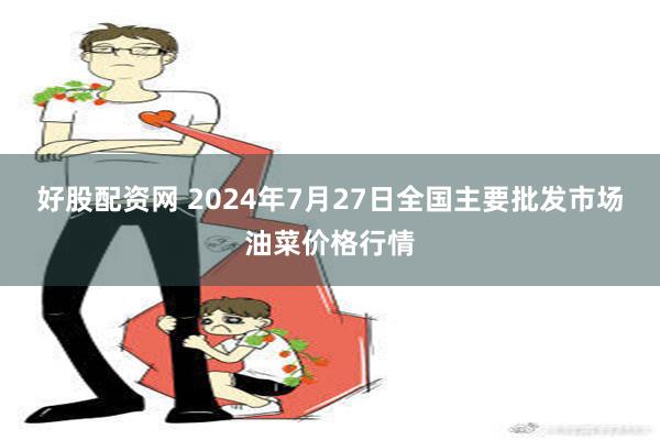 好股配资网 2024年7月27日全国主要批发市场油菜价格行情