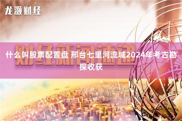 什么叫股票配置盘 邢台七里河流域2024年考古勘探收获