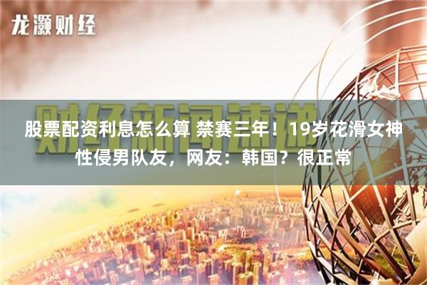 股票配资利息怎么算 禁赛三年！19岁花滑女神性侵男队友，网友：韩国？很正常