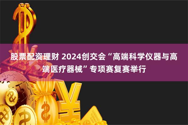 股票配资理财 2024创交会“高端科学仪器与高端医疗器械”专项赛复赛举行