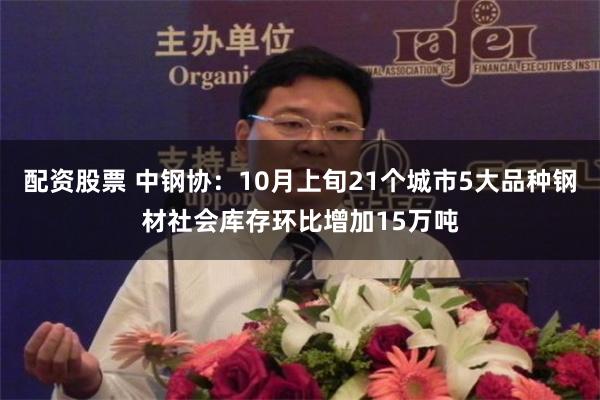 配资股票 中钢协：10月上旬21个城市5大品种钢材社会库存环比增加15万吨