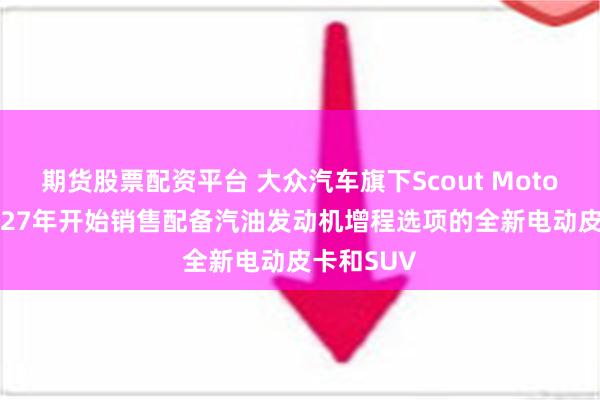 期货股票配资平台 大众汽车旗下Scout Motors将从2027年开始销售配备汽油发动机增程选项的全新电动皮卡和SUV