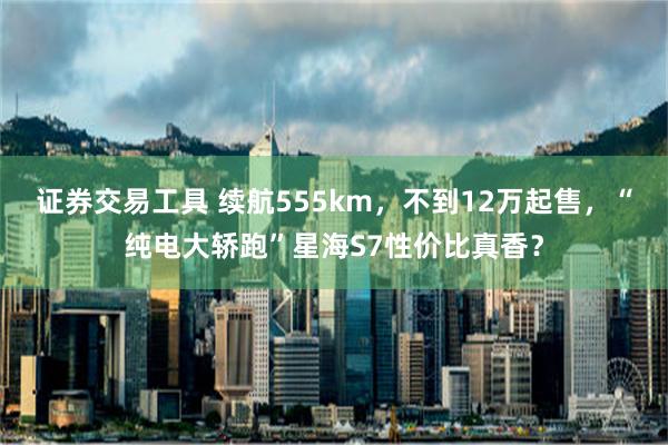 证券交易工具 续航555km，不到12万起售，“纯电大轿跑”星海S7性价比真香？