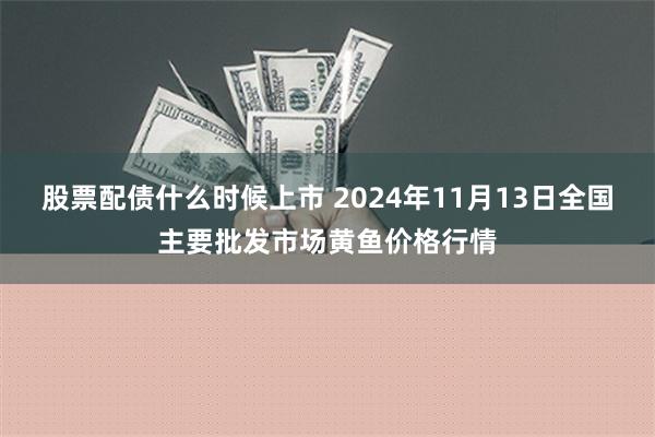 股票配债什么时候上市 2024年11月13日全国主要批发市场黄鱼价格行情