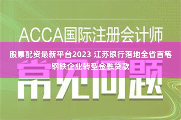 股票配资最新平台2023 江苏银行落地全省首笔钢铁企业转型金融贷款