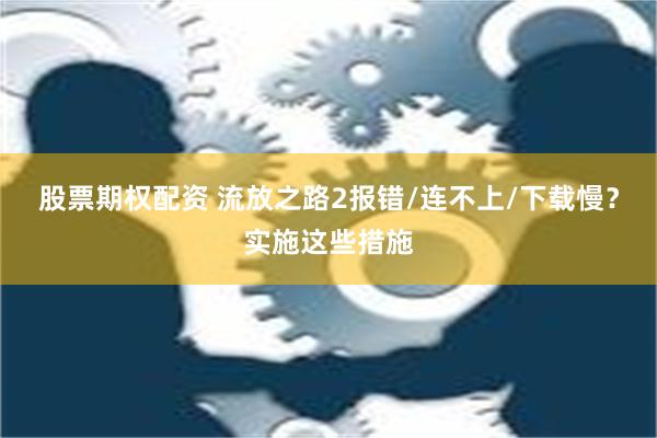 股票期权配资 流放之路2报错/连不上/下载慢？实施这些措施