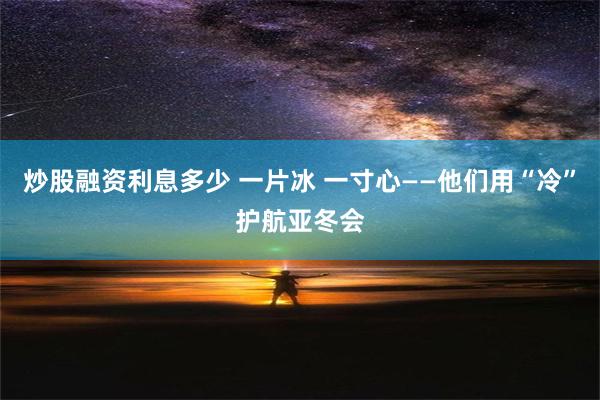 炒股融资利息多少 一片冰 一寸心——他们用“冷”护航亚冬会